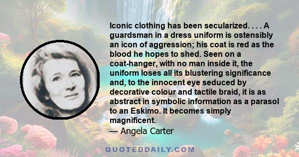 Iconic clothing has been secularized. . . . A guardsman in a dress uniform is ostensibly an icon of aggression; his coat is red as the blood he hopes to shed. Seen on a coat-hanger, with no man inside it, the uniform