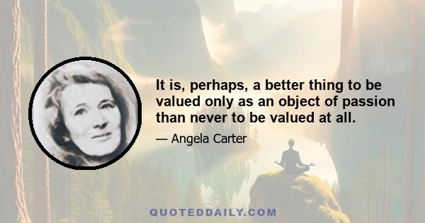 It is, perhaps, a better thing to be valued only as an object of passion than never to be valued at all.