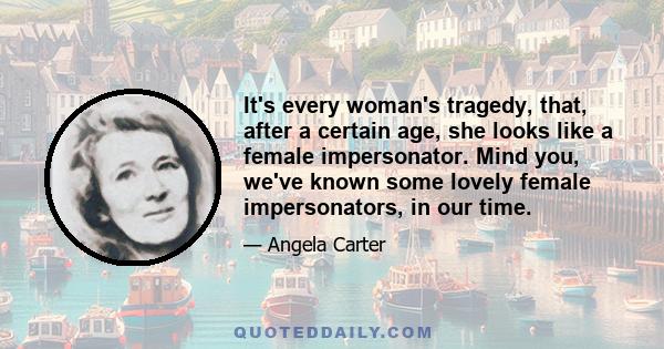 It's every woman's tragedy, that, after a certain age, she looks like a female impersonator. Mind you, we've known some lovely female impersonators, in our time.