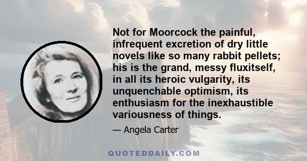 Not for Moorcock the painful, infrequent excretion of dry little novels like so many rabbit pellets; his is the grand, messy fluxitself, in all its heroic vulgarity, its unquenchable optimism, its enthusiasm for the