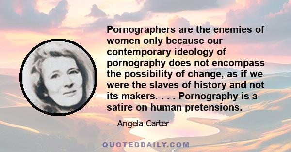 Pornographers are the enemies of women only because our contemporary ideology of pornography does not encompass the possibility of change, as if we were the slaves of history and not its makers. . . . Pornography is a