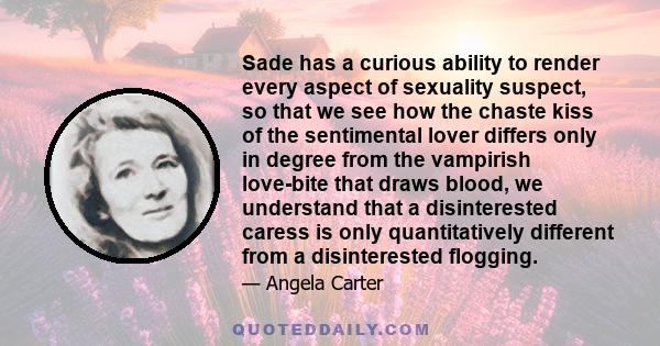 Sade has a curious ability to render every aspect of sexuality suspect, so that we see how the chaste kiss of the sentimental lover differs only in degree from the vampirish love-bite that draws blood, we understand