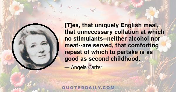 [T]ea, that uniquely English meal, that unnecessary collation at which no stimulants--neither alcohol nor meat--are served, that comforting repast of which to partake is as good as second childhood.