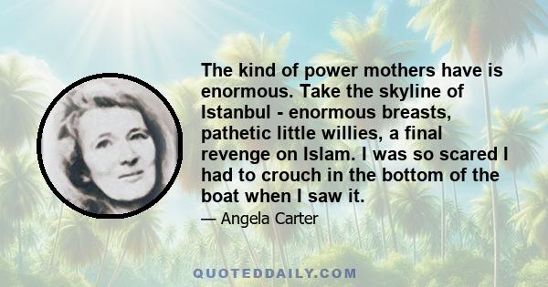 The kind of power mothers have is enormous. Take the skyline of Istanbul - enormous breasts, pathetic little willies, a final revenge on Islam. I was so scared I had to crouch in the bottom of the boat when I saw it.