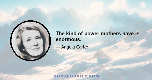 The kind of power mothers have is enormous.