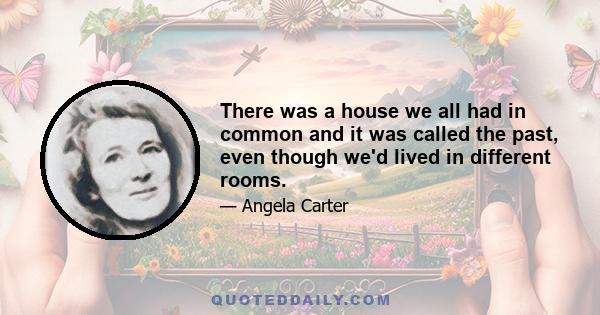 There was a house we all had in common and it was called the past, even though we'd lived in different rooms.