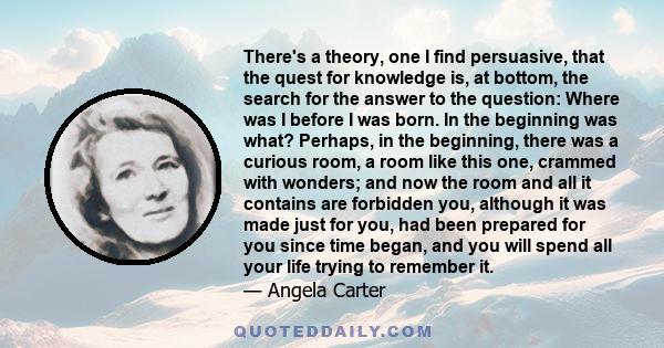 There's a theory, one I find persuasive, that the quest for knowledge is, at bottom, the search for the answer to the question: Where was I before I was born. In the beginning was what? Perhaps, in the beginning, there