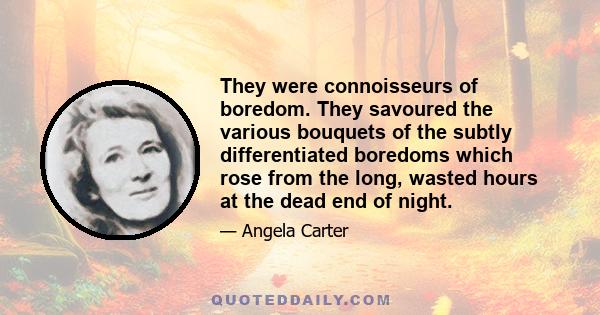 They were connoisseurs of boredom. They savoured the various bouquets of the subtly differentiated boredoms which rose from the long, wasted hours at the dead end of night.