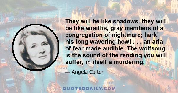 They will be like shadows, they will be like wraiths, gray members of a congregation of nightmare; hark! his long wavering howl . . . an aria of fear made audible. The wolfsong is the sound of the rending you will