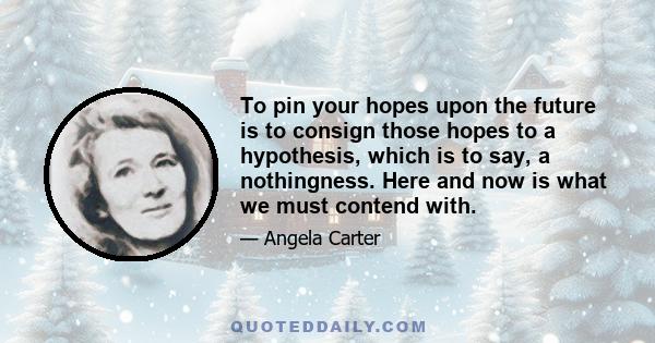 To pin your hopes upon the future is to consign those hopes to a hypothesis, which is to say, a nothingness. Here and now is what we must contend with.