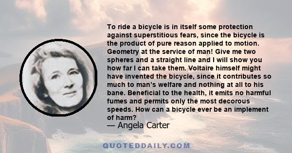 To ride a bicycle is in itself some protection against superstitious fears, since the bicycle is the product of pure reason applied to motion. Geometry at the service of man! Give me two spheres and a straight line and