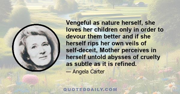 Vengeful as nature herself, she loves her children only in order to devour them better and if she herself rips her own veils of self-deceit, Mother perceives in herself untold abysses of cruelty as subtle as it is