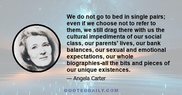 We do not go to bed in single pairs; even if we choose not to refer to them, we still drag there with us the cultural impedimenta of our social class, our parents' lives, our bank balances, our sexual and emotional