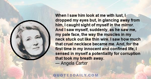 When I saw him look at me with lust, I dropped my eyes but, in glancing away from him, I caught sight of myself in the mirror. And I saw myself, suddenly, as he saw me, my pale face, the way the muscles in my neck stuck 