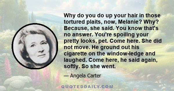 Why do you do up your hair in those tortured plaits, now, Melanie? Why? Because, she said. You know that's no answer. You're spoiling your pretty looks, pet. Come here. She did not move. He ground out his cigarette on