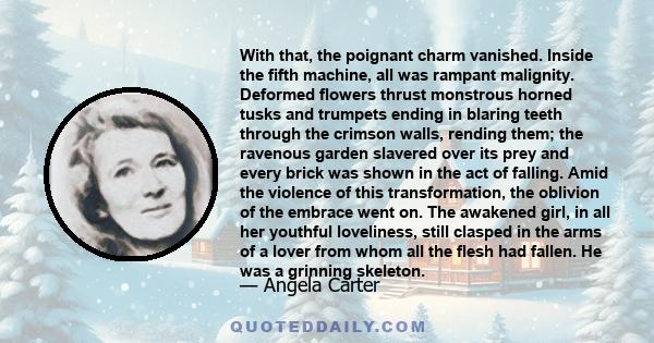 With that, the poignant charm vanished. Inside the fifth machine, all was rampant malignity. Deformed flowers thrust monstrous horned tusks and trumpets ending in blaring teeth through the crimson walls, rending them;