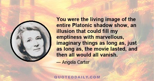 You were the living image of the entire Platonic shadow show, an illusion that could fill my emptiness with marvellous, imaginary things as long as, just as long as, the movie lasted, and then all would all vanish.