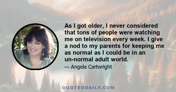 As I got older, I never considered that tons of people were watching me on television every week. I give a nod to my parents for keeping me as normal as I could be in an un-normal adult world.