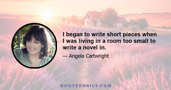 I began to write short pieces when I was living in a room too small to write a novel in.