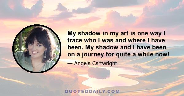 My shadow in my art is one way I trace who I was and where I have been. My shadow and I have been on a journey for quite a while now!