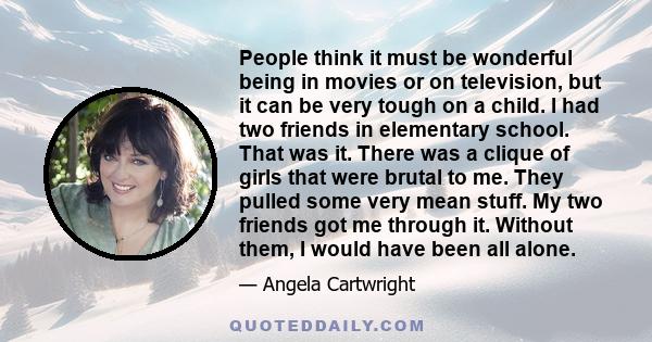 People think it must be wonderful being in movies or on television, but it can be very tough on a child. I had two friends in elementary school. That was it. There was a clique of girls that were brutal to me. They