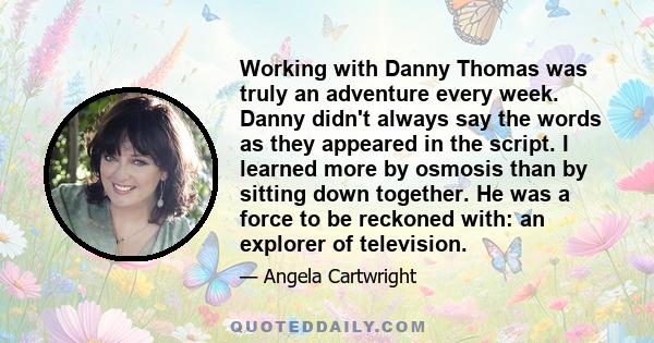 Working with Danny Thomas was truly an adventure every week. Danny didn't always say the words as they appeared in the script. I learned more by osmosis than by sitting down together. He was a force to be reckoned with: 