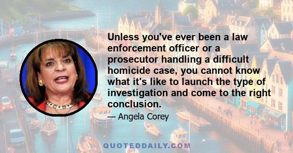 Unless you've ever been a law enforcement officer or a prosecutor handling a difficult homicide case, you cannot know what it's like to launch the type of investigation and come to the right conclusion.