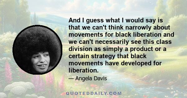 And I guess what I would say is that we can't think narrowly about movements for black liberation and we can't necessarily see this class division as simply a product or a certain strategy that black movements have