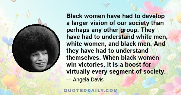 Black women have had to develop a larger vision of our society than perhaps any other group. They have had to understand white men, white women, and black men. And they have had to understand themselves. When black