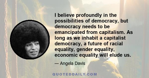 I believe profoundly in the possibilities of democracy, but democracy needs to be emancipated from capitalism. As long as we inhabit a capitalist democracy, a future of racial equality, gender equality, economic