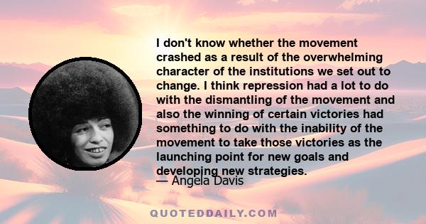 I don't know whether the movement crashed as a result of the overwhelming character of the institutions we set out to change. I think repression had a lot to do with the dismantling of the movement and also the winning