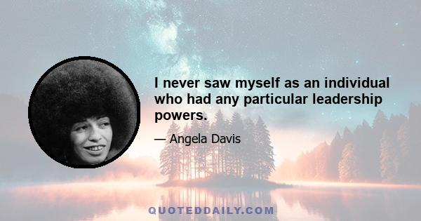 I never saw myself as an individual who had any particular leadership powers.