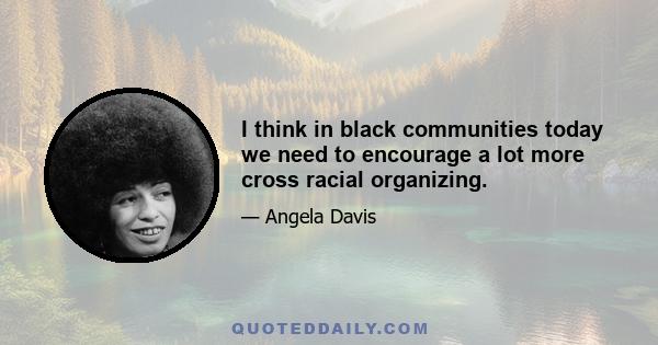 I think in black communities today we need to encourage a lot more cross racial organizing.