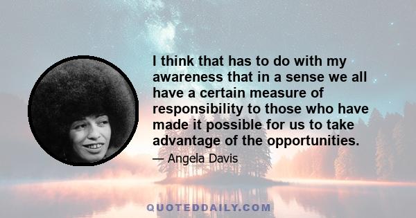 I think that has to do with my awareness that in a sense we all have a certain measure of responsibility to those who have made it possible for us to take advantage of the opportunities. The door is opened only so far.