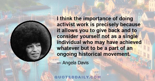 I think the importance of doing activist work is precisely because it allows you to give back and to consider yourself not as a single individual who may have achieved whatever but to be a part of an ongoing historical