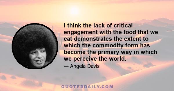 I think the lack of critical engagement with the food that we eat demonstrates the extent to which the commodity form has become the primary way in which we perceive the world.