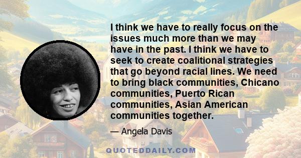 I think we have to really focus on the issues much more than we may have in the past. I think we have to seek to create coalitional strategies that go beyond racial lines. We need to bring black communities, Chicano