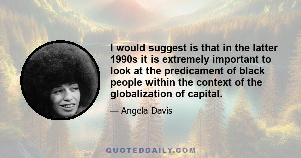 I would suggest is that in the latter 1990s it is extremely important to look at the predicament of black people within the context of the globalization of capital.