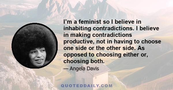 I’m a feminist so I believe in inhabiting contradictions. I believe in making contradictions productive, not in having to choose one side or the other side. As opposed to choosing either or, choosing both.