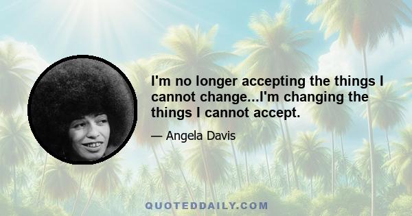 I'm no longer accepting the things I cannot change...I'm changing the things I cannot accept.