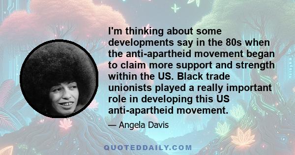 I'm thinking about some developments say in the 80s when the anti-apartheid movement began to claim more support and strength within the US. Black trade unionists played a really important role in developing this US