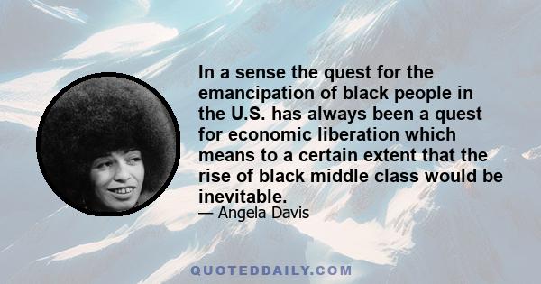 In a sense the quest for the emancipation of black people in the U.S. has always been a quest for economic liberation which means to a certain extent that the rise of black middle class would be inevitable.