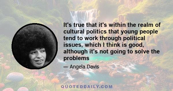 It's true that it's within the realm of cultural politics that young people tend to work through political issues, which I think is good, although it's not going to solve the problems