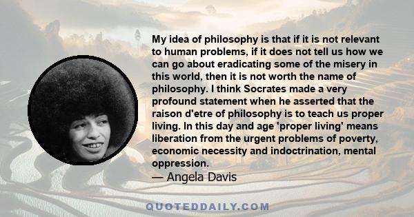 My idea of philosophy is that if it is not relevant to human problems, if it does not tell us how we can go about eradicating some of the misery in this world, then it is not worth the name of philosophy. I think