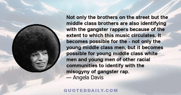 Not only the brothers on the street but the middle class brothers are also identifying with the gangster rappers because of the extent to which this music circulates. It becomes possible for the - not only the young