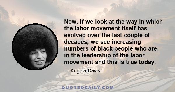 Now, if we look at the way in which the labor movement itself has evolved over the last couple of decades, we see increasing numbers of black people who are in the leadership of the labor movement and this is true today.