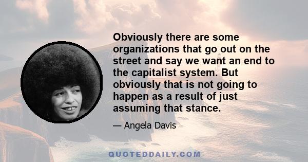 Obviously there are some organizations that go out on the street and say we want an end to the capitalist system. But obviously that is not going to happen as a result of just assuming that stance.