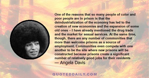 One of the reasons that so many people of color and poor people are in prison is that the deindustrialization of the economy has led to the creation of new economies and the expansion of some old ones – I have already