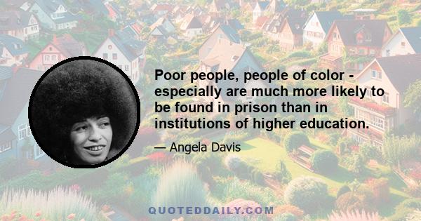 Poor people, people of color - especially are much more likely to be found in prison than in institutions of higher education.