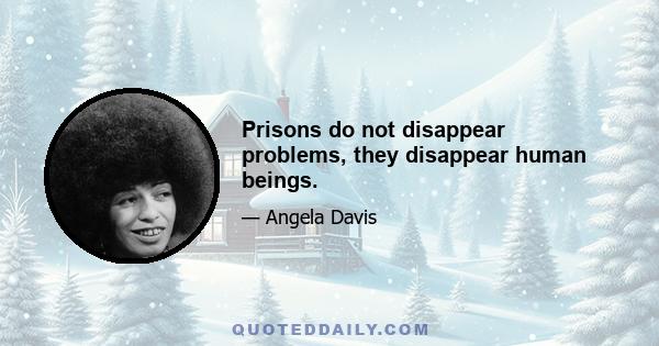 Prisons do not disappear problems, they disappear human beings.